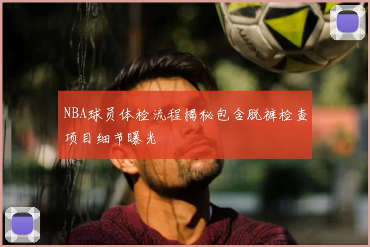 NBA球员体检流程揭秘包含脱裤检查项目细节曝光