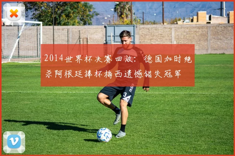 2014世界杯决赛回放：德国加时绝杀阿根廷捧杯梅西遗憾错失冠军