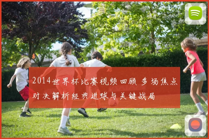 2014世界杯比赛视频回顾 多场焦点对决解析经典进球与关键战局