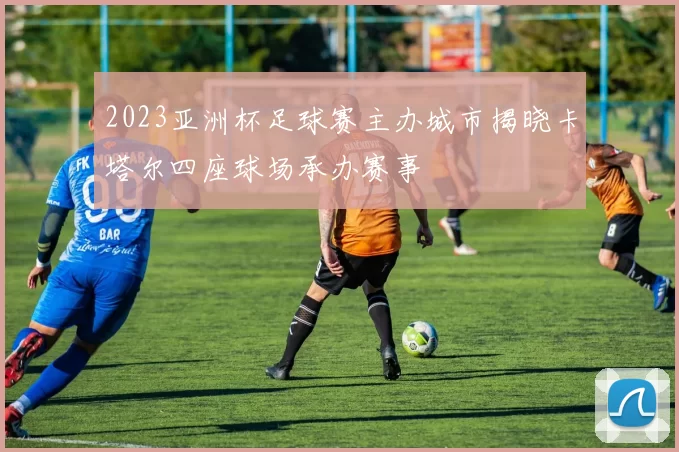 2023亚洲杯足球赛主办城市揭晓卡塔尔四座球场承办赛事