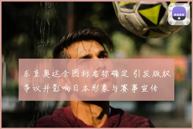 东京奥运会图标名称确定 引发版权争议并影响日本形象与赛事宣传