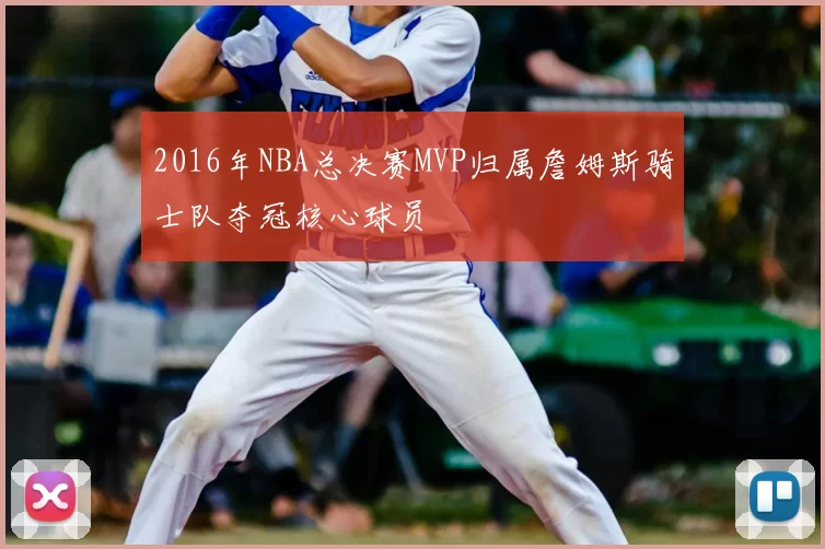 2016年NBA总决赛MVP归属詹姆斯骑士队夺冠核心球员