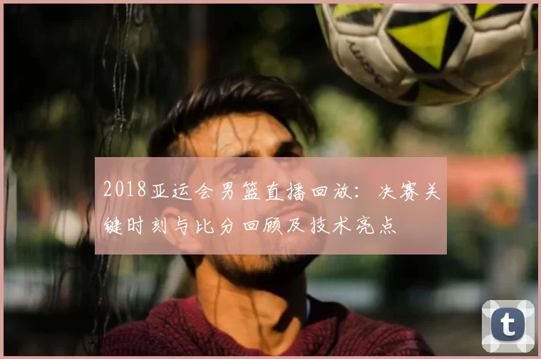 2018亚运会男篮直播回放：决赛关键时刻与比分回顾及技术亮点