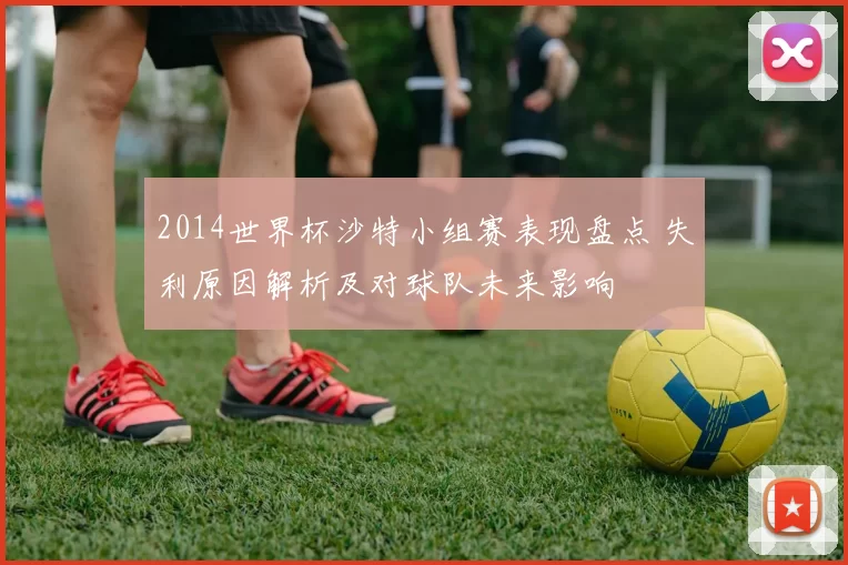 2014世界杯沙特小组赛表现盘点 失利原因解析及对球队未来影响