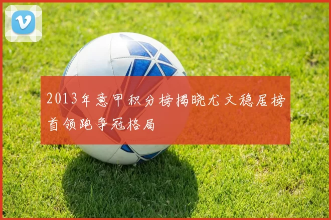 2013年意甲积分榜揭晓尤文稳居榜首领跑争冠格局