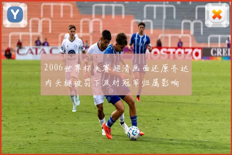 2006世界杯决赛超清画面还原齐达内头槌被罚下及对冠军归属影响