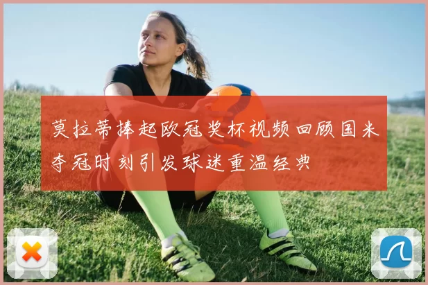 莫拉蒂捧起欧冠奖杯视频回顾国米夺冠时刻引发球迷重温经典