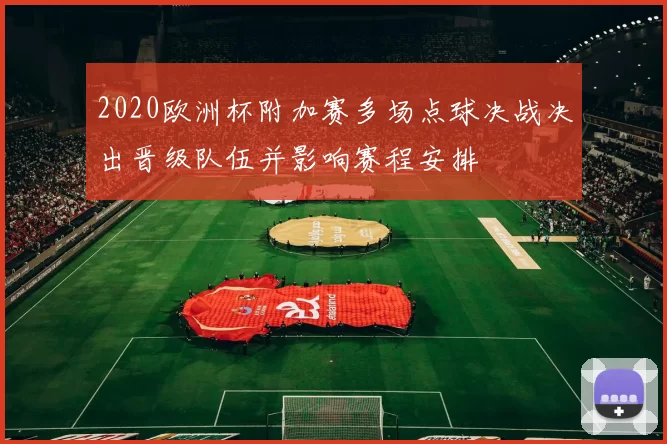 2020欧洲杯附加赛多场点球决战决出晋级队伍并影响赛程安排