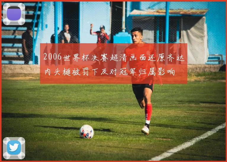 2006世界杯决赛超清画面还原齐达内头槌被罚下及对冠军归属影响