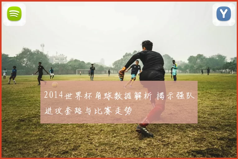 2014世界杯角球数据解析 揭示强队进攻套路与比赛走势