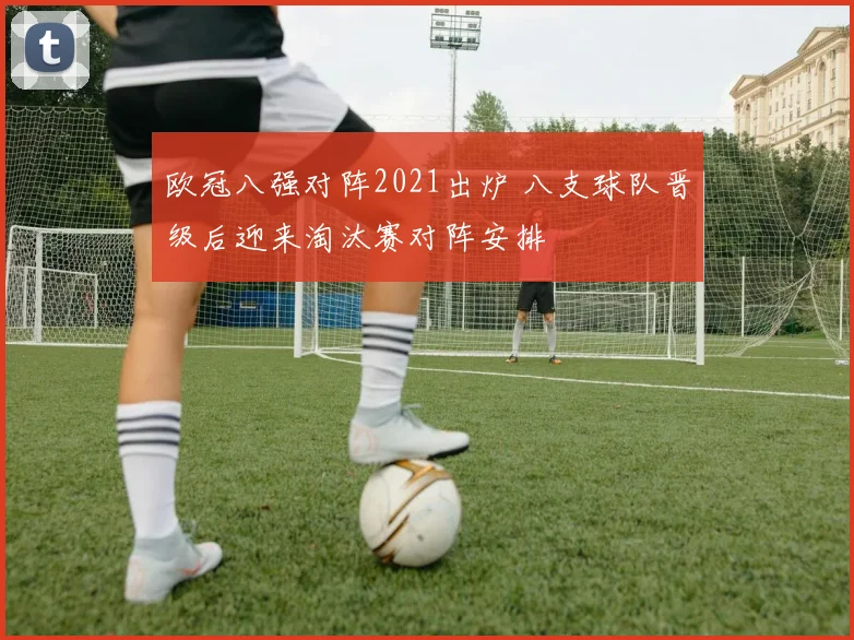 欧冠八强对阵2021出炉 八支球队晋级后迎来淘汰赛对阵安排