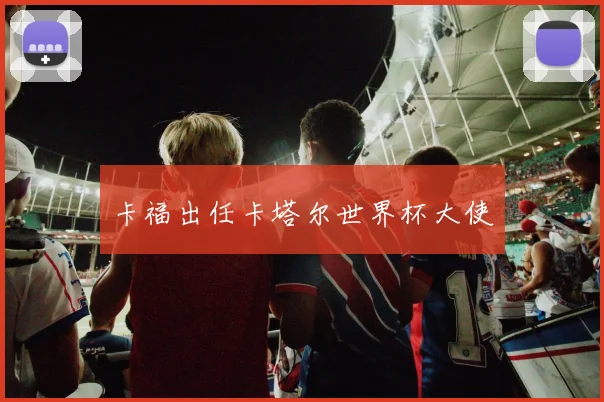 卡福出任卡塔尔世界杯大使